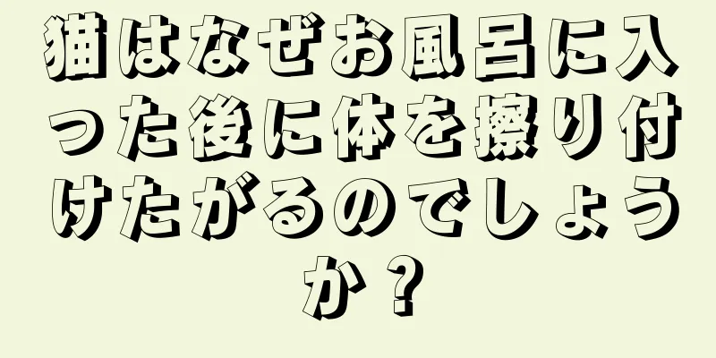 猫はなぜお風呂に入った後に体を擦り付けたがるのでしょうか？