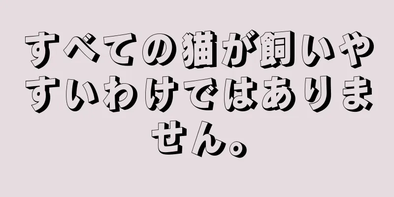 すべての猫が飼いやすいわけではありません。