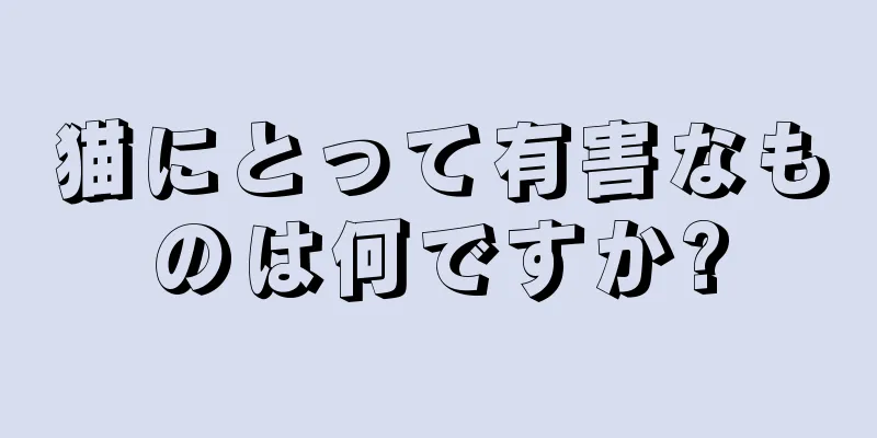 猫にとって有害なものは何ですか?