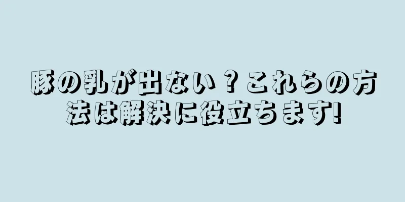 豚の乳が出ない？これらの方法は解決に役立ちます!