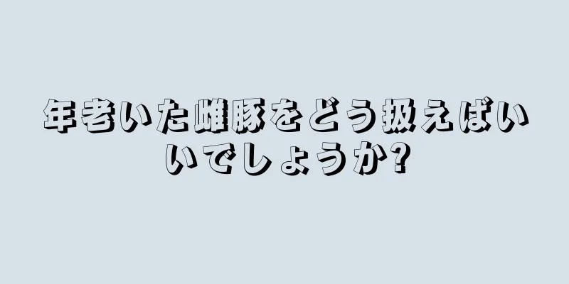 年老いた雌豚をどう扱えばいいでしょうか?