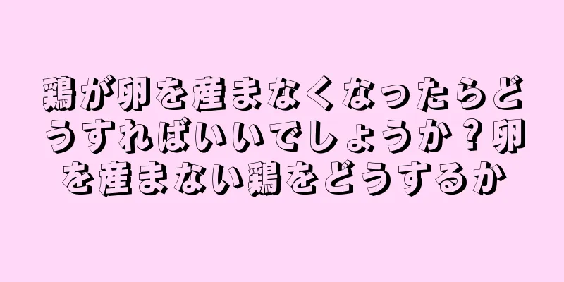 鶏が卵を産まなくなったらどうすればいいでしょうか？卵を産まない鶏をどうするか