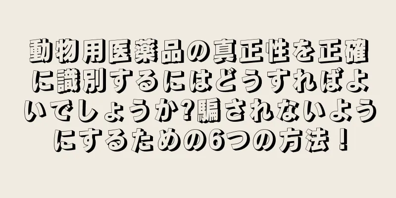 動物用医薬品の真正性を正確に識別するにはどうすればよいでしょうか?騙されないようにするための6つの方法！