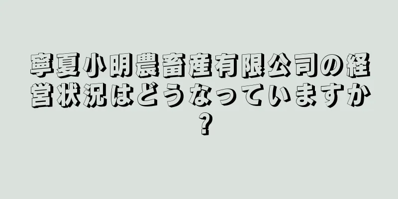寧夏小明農畜産有限公司の経営状況はどうなっていますか？