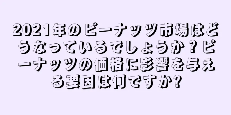 2021年のピーナッツ市場はどうなっているでしょうか？ピーナッツの価格に影響を与える要因は何ですか?