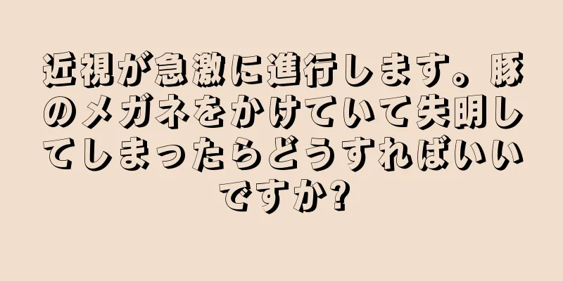 近視が急激に進行します。豚のメガネをかけていて失明してしまったらどうすればいいですか?