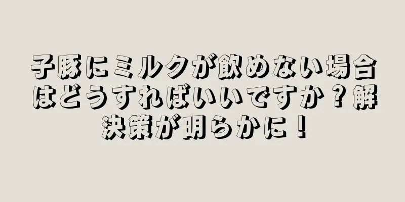 子豚にミルクが飲めない場合はどうすればいいですか？解決策が明らかに！
