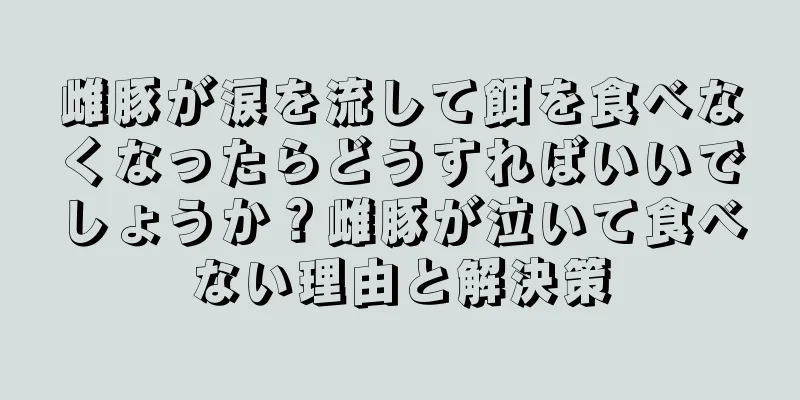 雌豚が涙を流して餌を食べなくなったらどうすればいいでしょうか？雌豚が泣いて食べない理由と解決策