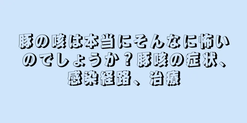 豚の咳は本当にそんなに怖いのでしょうか？豚咳の症状、感染経路、治療