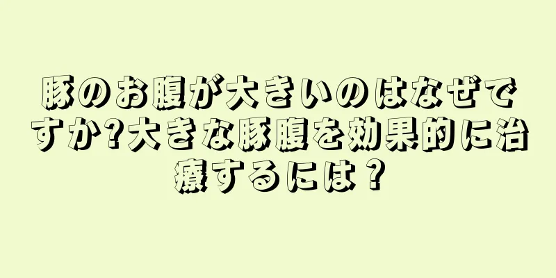 豚のお腹が大きいのはなぜですか?大きな豚腹を効果的に治療するには？
