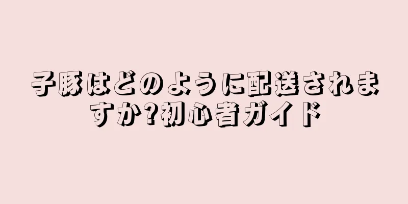 子豚はどのように配送されますか?初心者ガイド