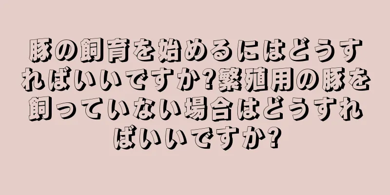 豚の飼育を始めるにはどうすればいいですか?繁殖用の豚を飼っていない場合はどうすればいいですか?