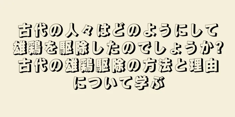 古代の人々はどのようにして雄鶏を駆除したのでしょうか?古代の雄鶏駆除の方法と理由について学ぶ