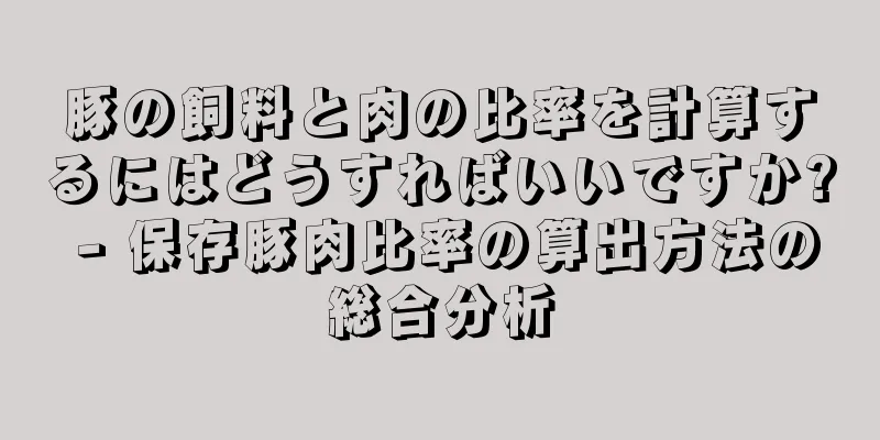 豚の飼料と肉の比率を計算するにはどうすればいいですか? - 保存豚肉比率の算出方法の総合分析