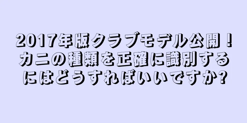 2017年版クラブモデル公開！カニの種類を正確に識別するにはどうすればいいですか?
