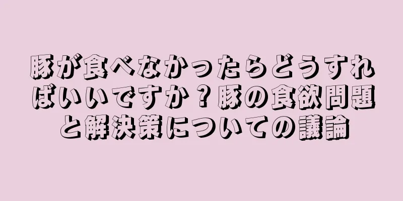豚が食べなかったらどうすればいいですか？豚の食欲問題と解決策についての議論