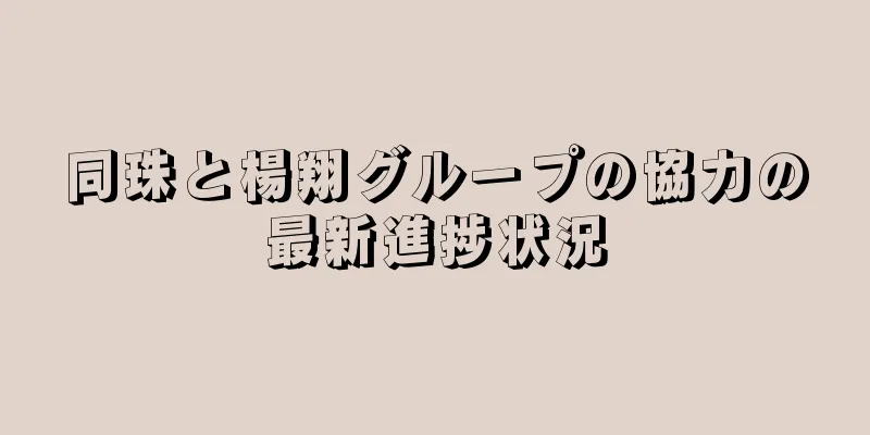 同珠と楊翔グループの協力の最新進捗状況