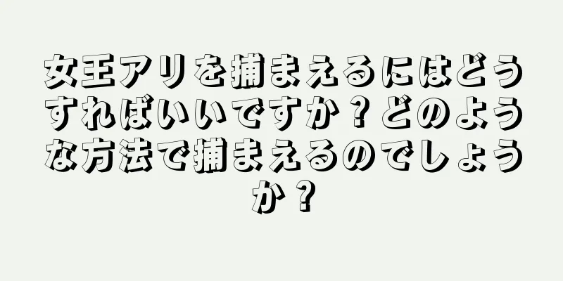 女王アリを捕まえるにはどうすればいいですか？どのような方法で捕まえるのでしょうか？