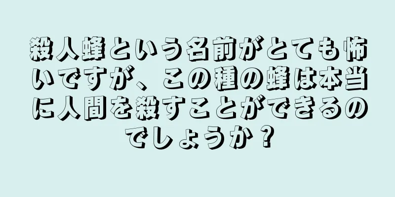 殺人蜂という名前がとても怖いですが、この種の蜂は本当に人間を殺すことができるのでしょうか？