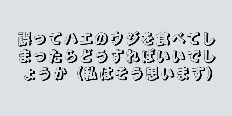 誤ってハエのウジを食べてしまったらどうすればいいでしょうか（私はそう思います）