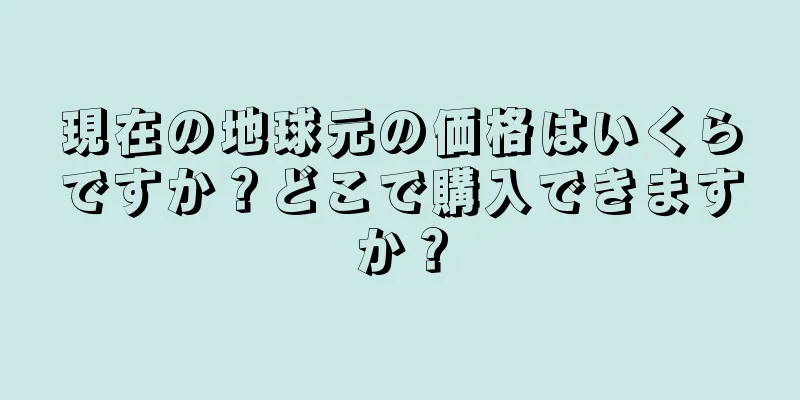現在の地球元の価格はいくらですか？どこで購入できますか？