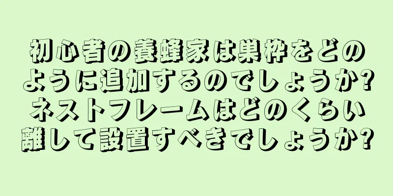 初心者の養蜂家は巣枠をどのように追加するのでしょうか?ネストフレームはどのくらい離して設置すべきでしょうか?