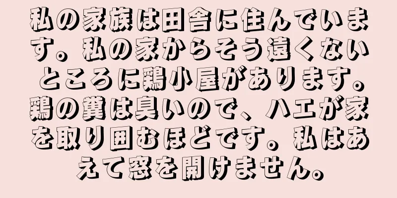 私の家族は田舎に住んでいます。私の家からそう遠くないところに鶏小屋があります。鶏の糞は臭いので、ハエが家を取り囲むほどです。私はあえて窓を開けません。