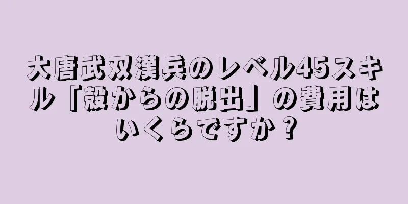 大唐武双漢兵のレベル45スキル「殻からの脱出」の費用はいくらですか？