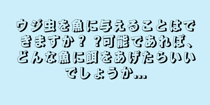 ウジ虫を魚に与えることはできますか？ ?可能であれば、どんな魚に餌をあげたらいいでしょうか...