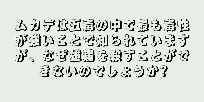 ムカデは五毒の中で最も毒性が強いことで知られていますが、なぜ雄鶏を殺すことができないのでしょうか?