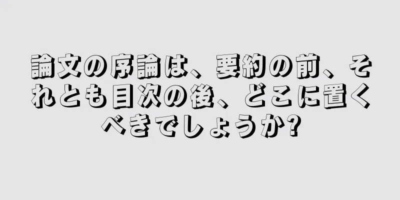 論文の序論は、要約の前、それとも目次の後、どこに置くべきでしょうか?
