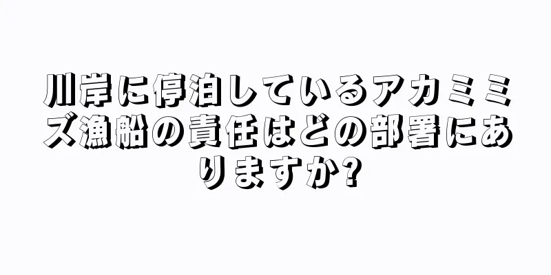 川岸に停泊しているアカミミズ漁船の責任はどの部署にありますか?