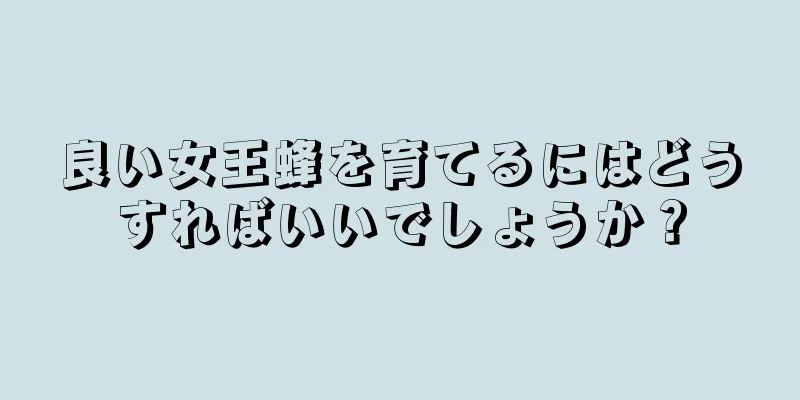 良い女王蜂を育てるにはどうすればいいでしょうか？