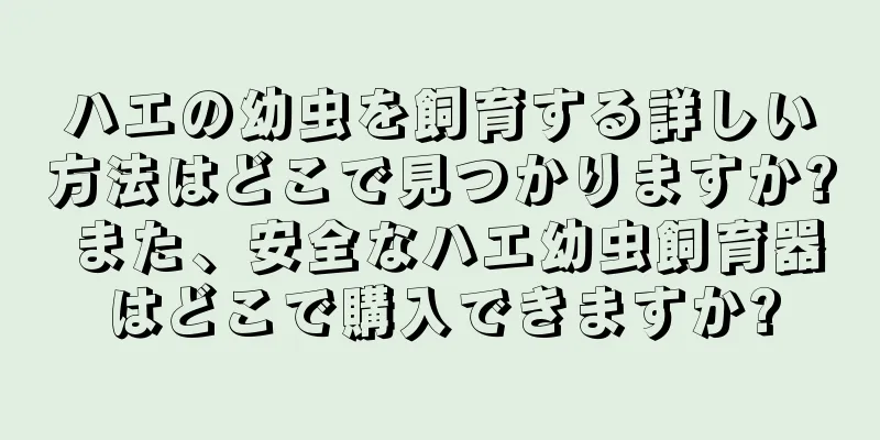 ハエの幼虫を飼育する詳しい方法はどこで見つかりますか? また、安全なハエ幼虫飼育器はどこで購入できますか?