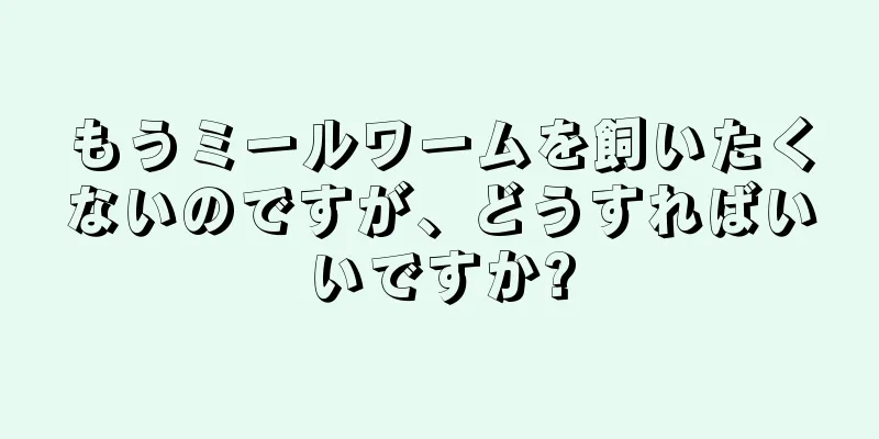 もうミールワームを飼いたくないのですが、どうすればいいですか?