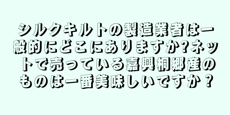 シルクキルトの製造業者は一般的にどこにありますか?ネットで売っている嘉興桐郷産のものは一番美味しいですか？