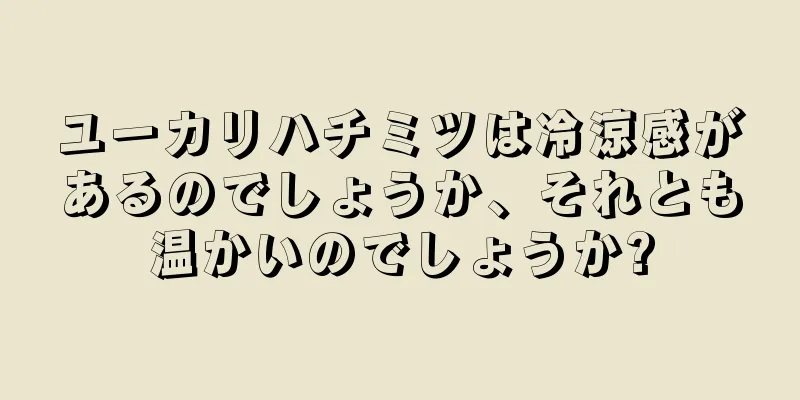 ユーカリハチミツは冷涼感があるのでしょうか、それとも温かいのでしょうか?