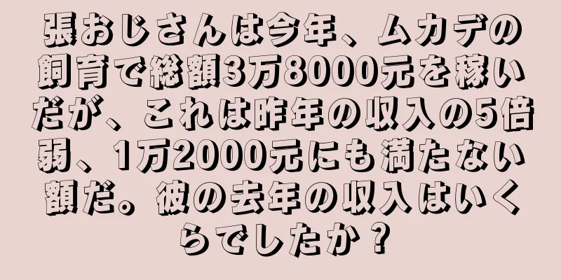 張おじさんは今年、ムカデの飼育で総額3万8000元を稼いだが、これは昨年の収入の5倍弱、1万2000元にも満たない額だ。彼の去年の収入はいくらでしたか？