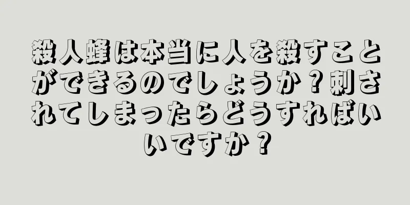 殺人蜂は本当に人を殺すことができるのでしょうか？刺されてしまったらどうすればいいですか？
