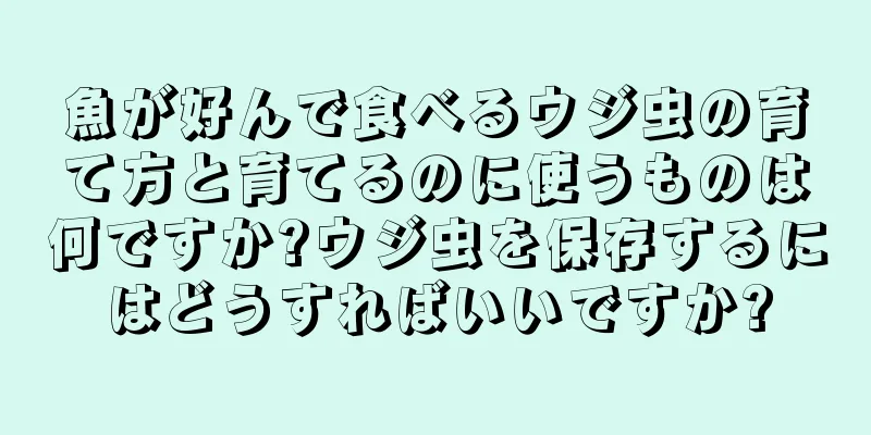 魚が好んで食べるウジ虫の育て方と育てるのに使うものは何ですか?ウジ虫を保存するにはどうすればいいですか?