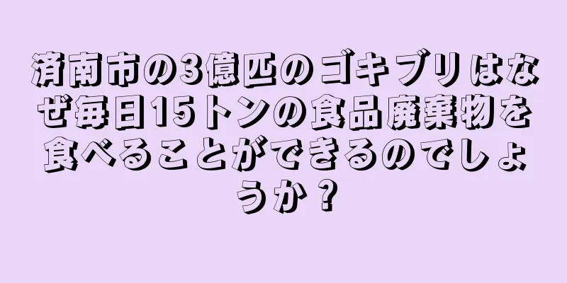 済南市の3億匹のゴキブリはなぜ毎日15トンの食品廃棄物を食べることができるのでしょうか？
