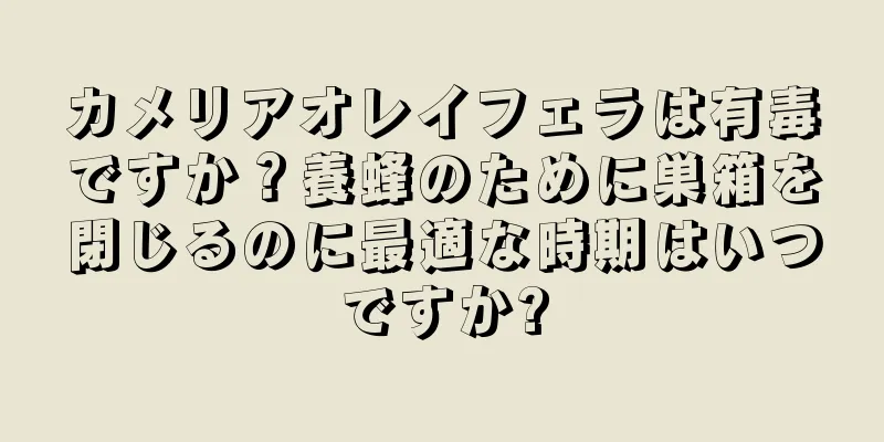 カメリアオレイフェラは有毒ですか？養蜂のために巣箱を閉じるのに最適な時期はいつですか?