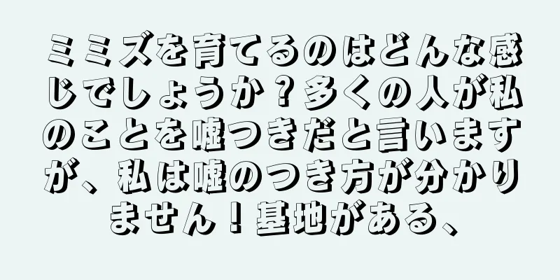 ミミズを育てるのはどんな感じでしょうか？多くの人が私のことを嘘つきだと言いますが、私は嘘のつき方が分かりません！基地がある、