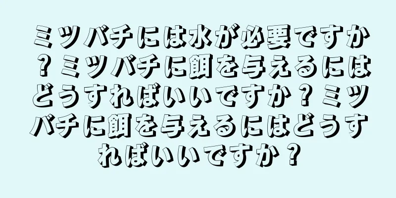 ミツバチには水が必要ですか？ミツバチに餌を与えるにはどうすればいいですか？ミツバチに餌を与えるにはどうすればいいですか？