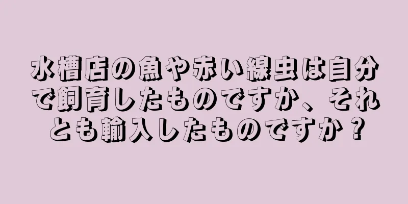 水槽店の魚や赤い線虫は自分で飼育したものですか、それとも輸入したものですか？