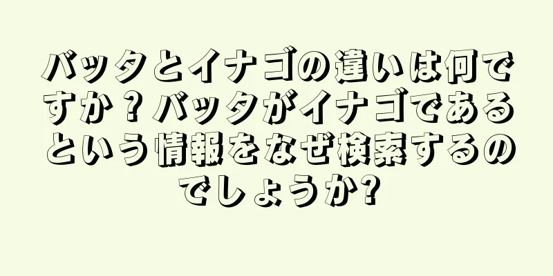 バッタとイナゴの違いは何ですか？バッタがイナゴであるという情報をなぜ検索するのでしょうか?
