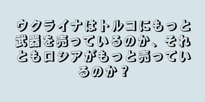 ウクライナはトルコにもっと武器を売っているのか、それともロシアがもっと売っているのか？