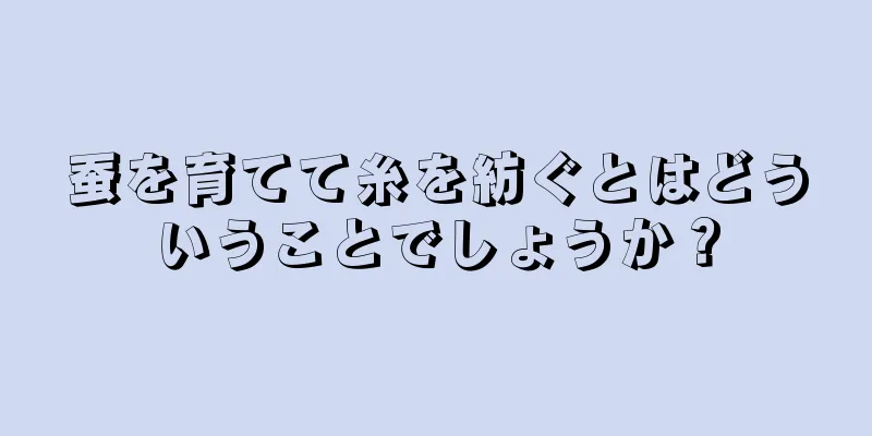 蚕を育てて糸を紡ぐとはどういうことでしょうか？