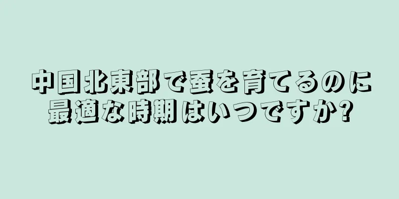 中国北東部で蚕を育てるのに最適な時期はいつですか?