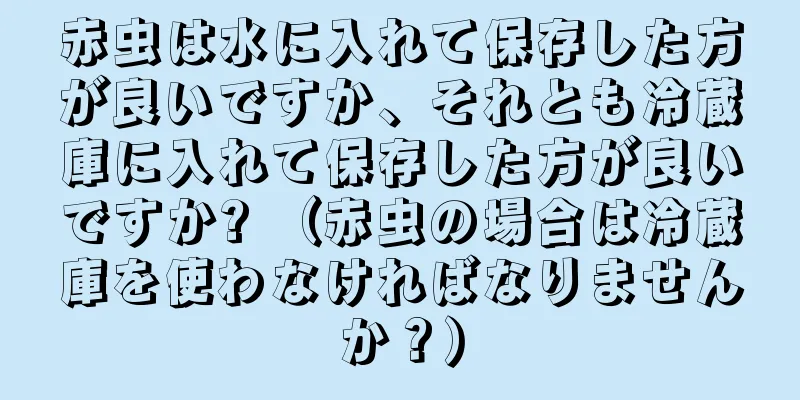 赤虫は水に入れて保存した方が良いですか、それとも冷蔵庫に入れて保存した方が良いですか? （赤虫の場合は冷蔵庫を使わなければなりませんか？）